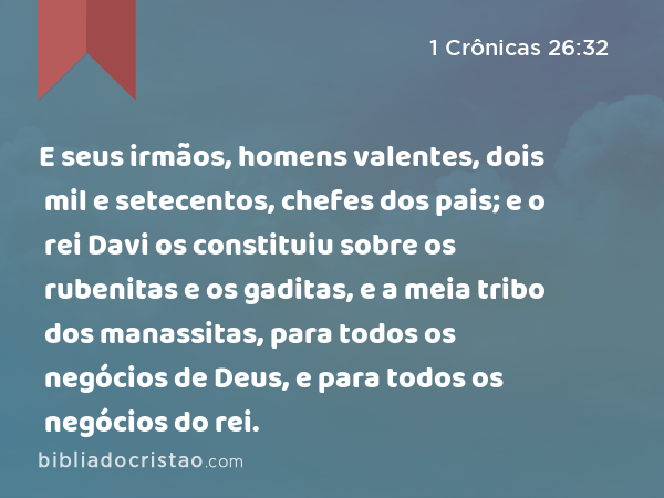 E seus irmãos, homens valentes, dois mil e setecentos, chefes dos pais; e o rei Davi os constituiu sobre os rubenitas e os gaditas, e a meia tribo dos manassitas, para todos os negócios de Deus, e para todos os negócios do rei. - 1 Crônicas 26:32