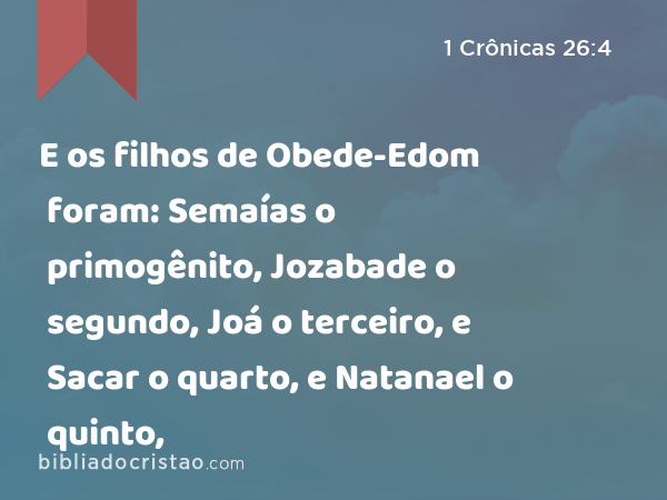 E os filhos de Obede-Edom foram: Semaías o primogênito, Jozabade o segundo, Joá o terceiro, e Sacar o quarto, e Natanael o quinto, - 1 Crônicas 26:4