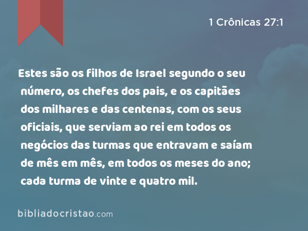 Estes são os filhos de Israel segundo o seu número, os chefes dos pais, e os capitães dos milhares e das centenas, com os seus oficiais, que serviam ao rei em todos os negócios das turmas que entravam e saíam de mês em mês, em todos os meses do ano; cada turma de vinte e quatro mil. - 1 Crônicas 27:1