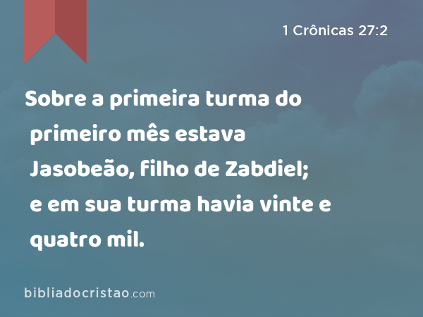 Sobre a primeira turma do primeiro mês estava Jasobeão, filho de Zabdiel; e em sua turma havia vinte e quatro mil. - 1 Crônicas 27:2