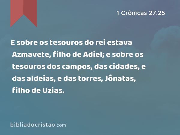 E sobre os tesouros do rei estava Azmavete, filho de Adiel; e sobre os tesouros dos campos, das cidades, e das aldeias, e das torres, Jônatas, filho de Uzias. - 1 Crônicas 27:25