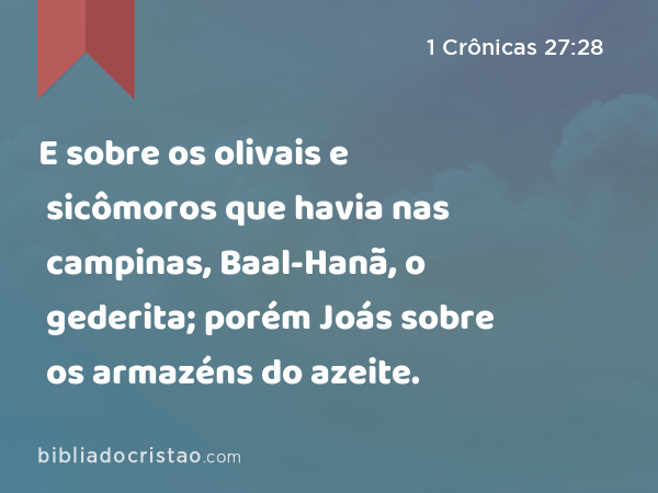 E sobre os olivais e sicômoros que havia nas campinas, Baal-Hanã, o gederita; porém Joás sobre os armazéns do azeite. - 1 Crônicas 27:28