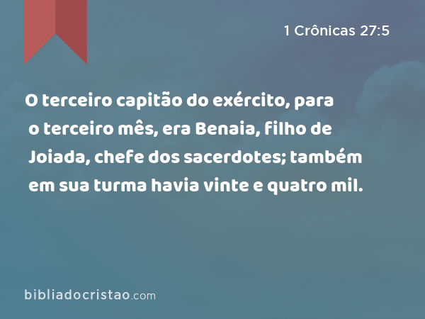 O terceiro capitão do exército, para o terceiro mês, era Benaia, filho de Joiada, chefe dos sacerdotes; também em sua turma havia vinte e quatro mil. - 1 Crônicas 27:5