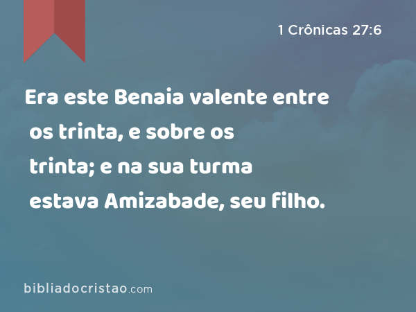 Era este Benaia valente entre os trinta, e sobre os trinta; e na sua turma estava Amizabade, seu filho. - 1 Crônicas 27:6