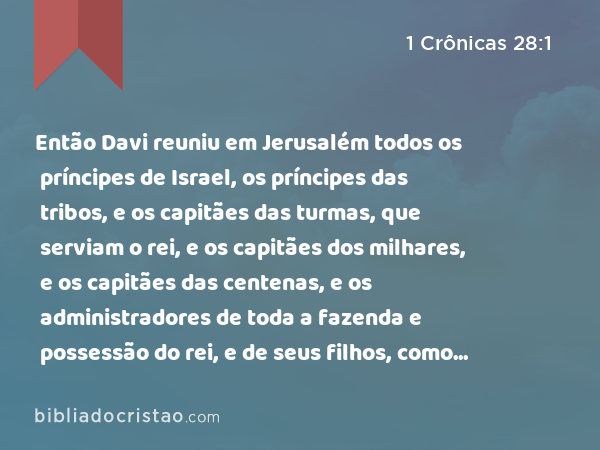 Então Davi reuniu em Jerusalém todos os príncipes de Israel, os príncipes das tribos, e os capitães das turmas, que serviam o rei, e os capitães dos milhares, e os capitães das centenas, e os administradores de toda a fazenda e possessão do rei, e de seus filhos, como também os oficiais, os poderosos, e todo o homem valente. - 1 Crônicas 28:1