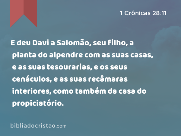 E deu Davi a Salomão, seu filho, a planta do alpendre com as suas casas, e as suas tesourarias, e os seus cenáculos, e as suas recâmaras interiores, como também da casa do propiciatório. - 1 Crônicas 28:11