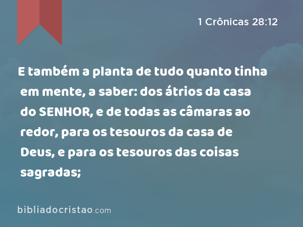 E também a planta de tudo quanto tinha em mente, a saber: dos átrios da casa do SENHOR, e de todas as câmaras ao redor, para os tesouros da casa de Deus, e para os tesouros das coisas sagradas; - 1 Crônicas 28:12