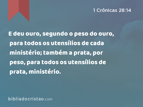 E deu ouro, segundo o peso do ouro, para todos os utensílios de cada ministério; também a prata, por peso, para todos os utensílios de prata, para todos os utensílios de cada ministério. - 1 Crônicas 28:14