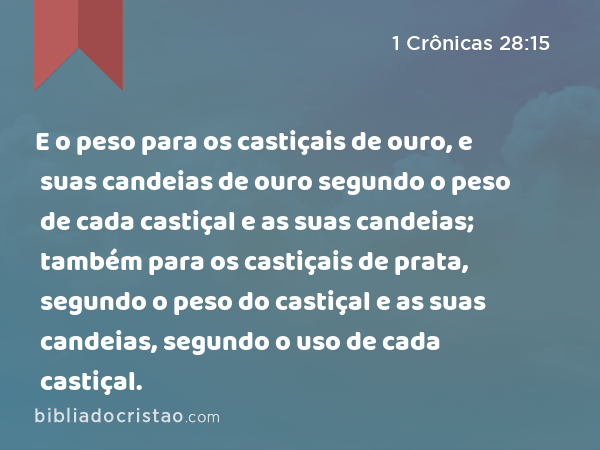 E o peso para os castiçais de ouro, e suas candeias de ouro segundo o peso de cada castiçal e as suas candeias; também para os castiçais de prata, segundo o peso do castiçal e as suas candeias, segundo o uso de cada castiçal. - 1 Crônicas 28:15