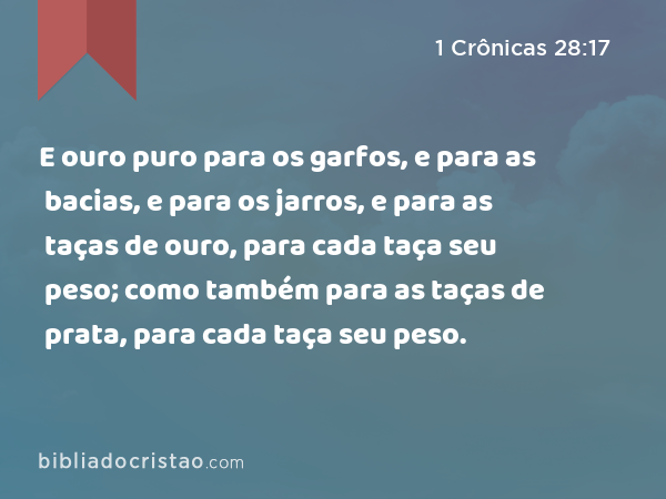 E ouro puro para os garfos, e para as bacias, e para os jarros, e para as taças de ouro, para cada taça seu peso; como também para as taças de prata, para cada taça seu peso. - 1 Crônicas 28:17