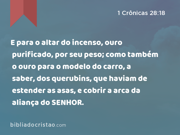 E para o altar do incenso, ouro purificado, por seu peso; como também o ouro para o modelo do carro, a saber, dos querubins, que haviam de estender as asas, e cobrir a arca da aliança do SENHOR. - 1 Crônicas 28:18