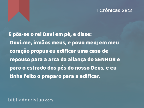 E pôs-se o rei Davi em pé, e disse: Ouvi-me, irmãos meus, e povo meu; em meu coração propus eu edificar uma casa de repouso para a arca da aliança do SENHOR e para o estrado dos pés do nosso Deus, e eu tinha feito o preparo para a edificar. - 1 Crônicas 28:2