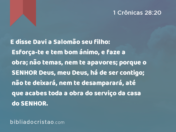 E disse Davi a Salomão seu filho: Esforça-te e tem bom ánimo, e faze a obra; não temas, nem te apavores; porque o SENHOR Deus, meu Deus, há de ser contigo; não te deixará, nem te desamparará, até que acabes toda a obra do serviço da casa do SENHOR. - 1 Crônicas 28:20