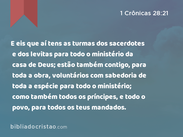 E eis que aí tens as turmas dos sacerdotes e dos levitas para todo o ministério da casa de Deus; estão também contigo, para toda a obra, voluntários com sabedoria de toda a espécie para todo o ministério; como também todos os príncipes, e todo o povo, para todos os teus mandados. - 1 Crônicas 28:21