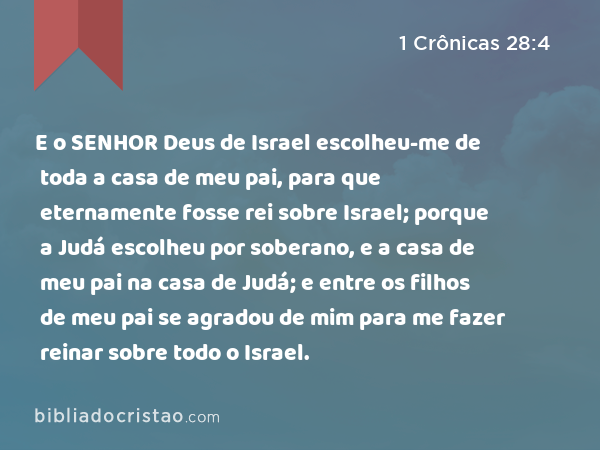 E o SENHOR Deus de Israel escolheu-me de toda a casa de meu pai, para que eternamente fosse rei sobre Israel; porque a Judá escolheu por soberano, e a casa de meu pai na casa de Judá; e entre os filhos de meu pai se agradou de mim para me fazer reinar sobre todo o Israel. - 1 Crônicas 28:4