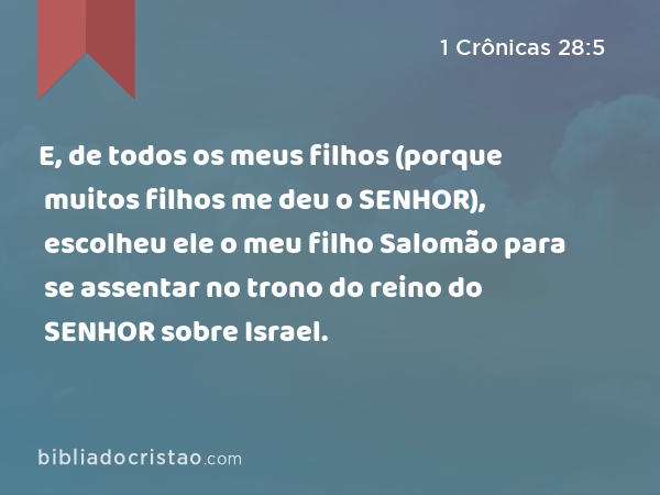 E, de todos os meus filhos (porque muitos filhos me deu o SENHOR), escolheu ele o meu filho Salomão para se assentar no trono do reino do SENHOR sobre Israel. - 1 Crônicas 28:5