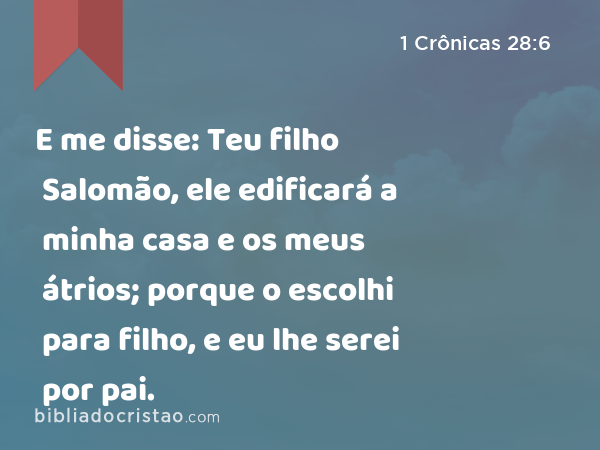 E me disse: Teu filho Salomão, ele edificará a minha casa e os meus átrios; porque o escolhi para filho, e eu lhe serei por pai. - 1 Crônicas 28:6