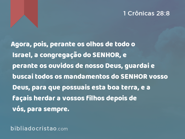 Agora, pois, perante os olhos de todo o Israel, a congregação do SENHOR, e perante os ouvidos de nosso Deus, guardai e buscai todos os mandamentos do SENHOR vosso Deus, para que possuais esta boa terra, e a façais herdar a vossos filhos depois de vós, para sempre. - 1 Crônicas 28:8