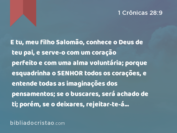 E tu, meu filho Salomão, conhece o Deus de teu pai, e serve-o com um coração perfeito e com uma alma voluntária; porque esquadrinha o SENHOR todos os corações, e entende todas as imaginações dos pensamentos; se o buscares, será achado de ti; porém, se o deixares, rejeitar-te-á para sempre. - 1 Crônicas 28:9