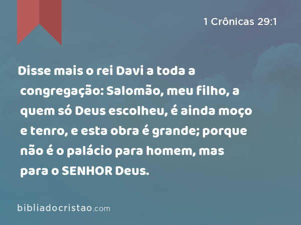 Disse mais o rei Davi a toda a congregação: Salomão, meu filho, a quem só Deus escolheu, é ainda moço e tenro, e esta obra é grande; porque não é o palácio para homem, mas para o SENHOR Deus. - 1 Crônicas 29:1