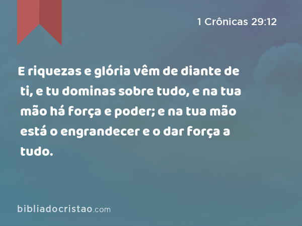 E riquezas e glória vêm de diante de ti, e tu dominas sobre tudo, e na tua mão há força e poder; e na tua mão está o engrandecer e o dar força a tudo. - 1 Crônicas 29:12