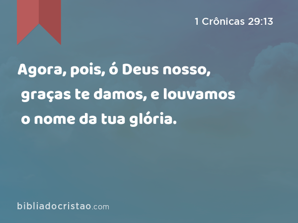 Agora, pois, ó Deus nosso, graças te damos, e louvamos o nome da tua glória. - 1 Crônicas 29:13