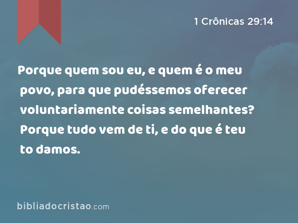 Porque quem sou eu, e quem é o meu povo, para que pudéssemos oferecer voluntariamente coisas semelhantes? Porque tudo vem de ti, e do que é teu to damos. - 1 Crônicas 29:14