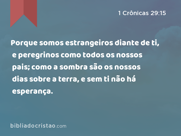 Porque somos estrangeiros diante de ti, e peregrinos como todos os nossos pais; como a sombra são os nossos dias sobre a terra, e sem ti não há esperança. - 1 Crônicas 29:15