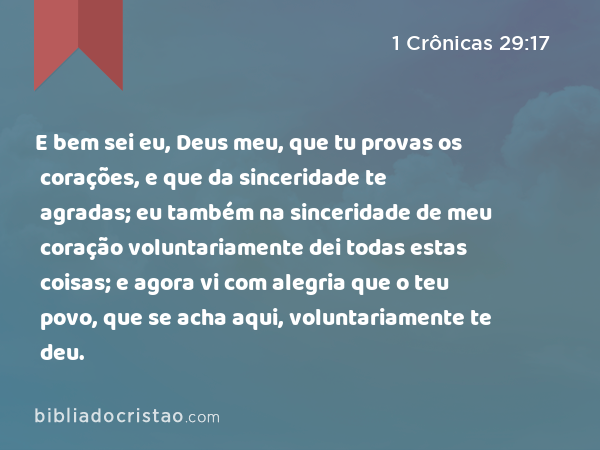 E bem sei eu, Deus meu, que tu provas os corações, e que da sinceridade te agradas; eu também na sinceridade de meu coração voluntariamente dei todas estas coisas; e agora vi com alegria que o teu povo, que se acha aqui, voluntariamente te deu. - 1 Crônicas 29:17