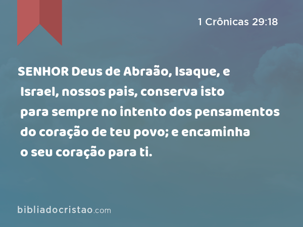 SENHOR Deus de Abraão, Isaque, e Israel, nossos pais, conserva isto para sempre no intento dos pensamentos do coração de teu povo; e encaminha o seu coração para ti. - 1 Crônicas 29:18