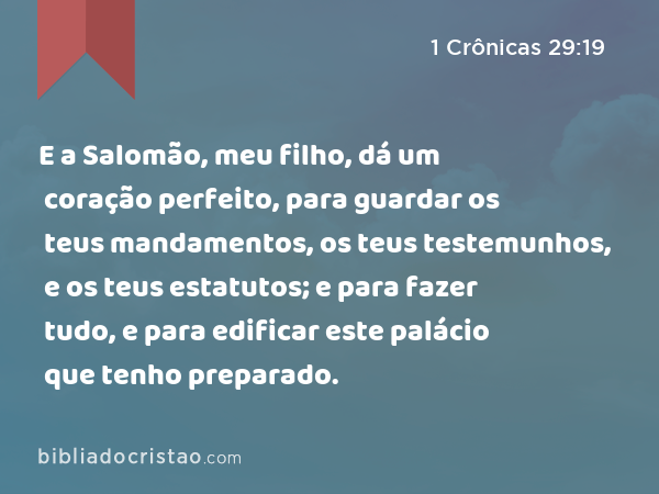 E a Salomão, meu filho, dá um coração perfeito, para guardar os teus mandamentos, os teus testemunhos, e os teus estatutos; e para fazer tudo, e para edificar este palácio que tenho preparado. - 1 Crônicas 29:19