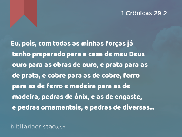 Eu, pois, com todas as minhas forças já tenho preparado para a casa de meu Deus ouro para as obras de ouro, e prata para as de prata, e cobre para as de cobre, ferro para as de ferro e madeira para as de madeira, pedras de ónix, e as de engaste, e pedras ornamentais, e pedras de diversas cores, e toda a sorte de pedras preciosas, e pedras de mármore em abundância. - 1 Crônicas 29:2