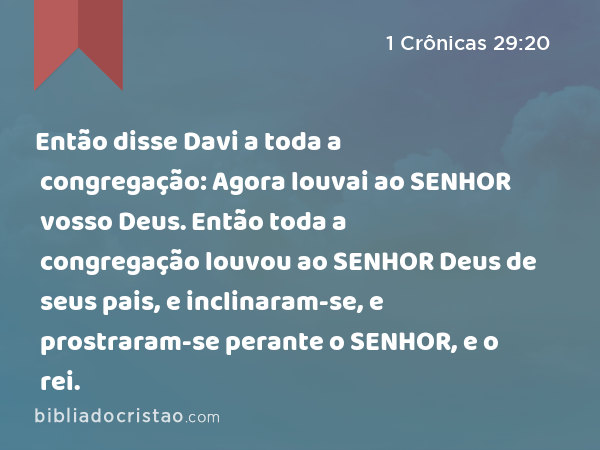 Então disse Davi a toda a congregação: Agora louvai ao SENHOR vosso Deus. Então toda a congregação louvou ao SENHOR Deus de seus pais, e inclinaram-se, e prostraram-se perante o SENHOR, e o rei. - 1 Crônicas 29:20