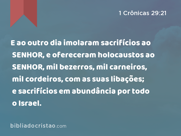 E ao outro dia imolaram sacrifícios ao SENHOR, e ofereceram holocaustos ao SENHOR, mil bezerros, mil carneiros, mil cordeiros, com as suas libações; e sacrifícios em abundância por todo o Israel. - 1 Crônicas 29:21