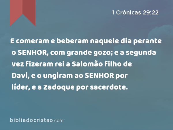 E comeram e beberam naquele dia perante o SENHOR, com grande gozo; e a segunda vez fizeram rei a Salomão filho de Davi, e o ungiram ao SENHOR por líder, e a Zadoque por sacerdote. - 1 Crônicas 29:22