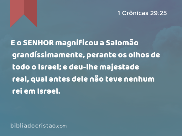 E o SENHOR magnificou a Salomão grandíssimamente, perante os olhos de todo o Israel; e deu-lhe majestade real, qual antes dele não teve nenhum rei em Israel. - 1 Crônicas 29:25