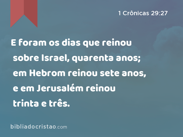 E foram os dias que reinou sobre Israel, quarenta anos; em Hebrom reinou sete anos, e em Jerusalém reinou trinta e três. - 1 Crônicas 29:27