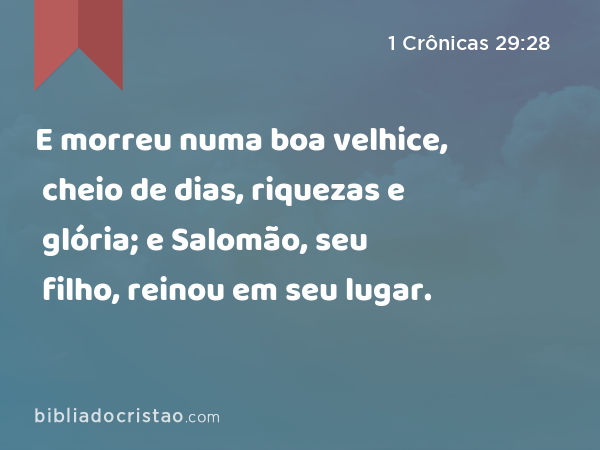 E morreu numa boa velhice, cheio de dias, riquezas e glória; e Salomão, seu filho, reinou em seu lugar. - 1 Crônicas 29:28