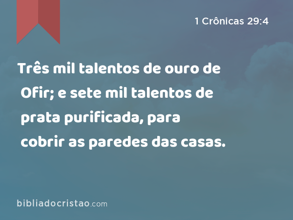 Três mil talentos de ouro de Ofir; e sete mil talentos de prata purificada, para cobrir as paredes das casas. - 1 Crônicas 29:4