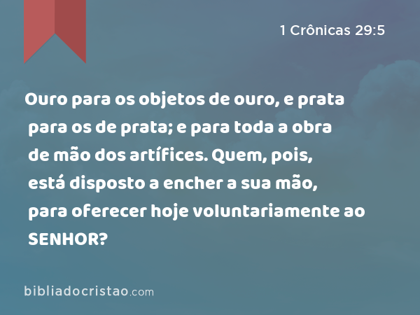 Ouro para os objetos de ouro, e prata para os de prata; e para toda a obra de mão dos artífices. Quem, pois, está disposto a encher a sua mão, para oferecer hoje voluntariamente ao SENHOR? - 1 Crônicas 29:5