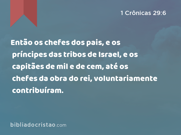 Então os chefes dos pais, e os príncipes das tribos de Israel, e os capitães de mil e de cem, até os chefes da obra do rei, voluntariamente contribuíram. - 1 Crônicas 29:6