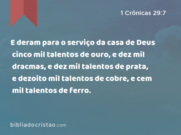 E deram para o serviço da casa de Deus cinco mil talentos de ouro, e dez mil dracmas, e dez mil talentos de prata, e dezoito mil talentos de cobre, e cem mil talentos de ferro. - 1 Crônicas 29:7