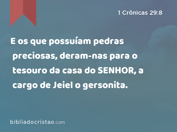 E os que possuíam pedras preciosas, deram-nas para o tesouro da casa do SENHOR, a cargo de Jeiel o gersonita. - 1 Crônicas 29:8