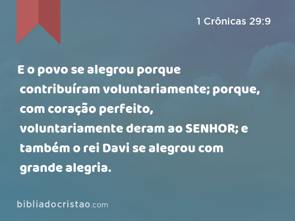 E o povo se alegrou porque contribuíram voluntariamente; porque, com coração perfeito, voluntariamente deram ao SENHOR; e também o rei Davi se alegrou com grande alegria. - 1 Crônicas 29:9