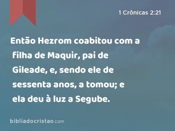 Então Hezrom coabitou com a filha de Maquir, pai de Gileade, e, sendo ele de sessenta anos, a tomou; e ela deu à luz a Segube. - 1 Crônicas 2:21