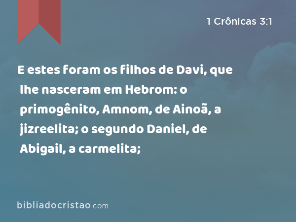 E estes foram os filhos de Davi, que lhe nasceram em Hebrom: o primogênito, Amnom, de Ainoã, a jizreelita; o segundo Daniel, de Abigail, a carmelita; - 1 Crônicas 3:1