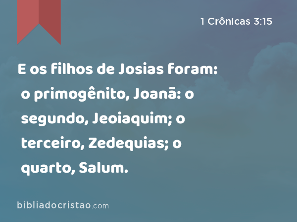 E os filhos de Josias foram: o primogênito, Joanã: o segundo, Jeoiaquim; o terceiro, Zedequias; o quarto, Salum. - 1 Crônicas 3:15