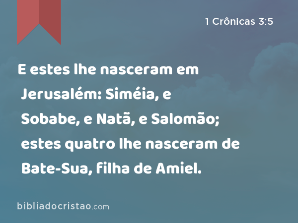 E estes lhe nasceram em Jerusalém: Siméia, e Sobabe, e Natã, e Salomão; estes quatro lhe nasceram de Bate-Sua, filha de Amiel. - 1 Crônicas 3:5