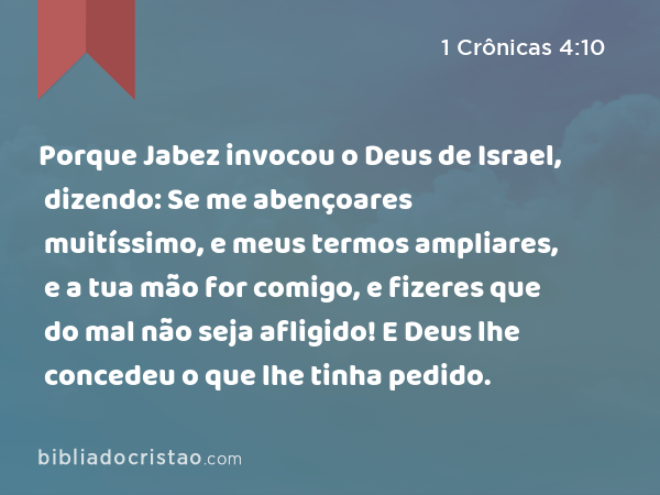 Porque Jabez invocou o Deus de Israel, dizendo: Se me abençoares muitíssimo, e meus termos ampliares, e a tua mão for comigo, e fizeres que do mal não seja afligido! E Deus lhe concedeu o que lhe tinha pedido. - 1 Crônicas 4:10