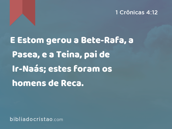 E Estom gerou a Bete-Rafa, a Pasea, e a Teina, pai de Ir-Naás; estes foram os homens de Reca. - 1 Crônicas 4:12